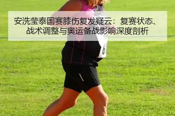 安洗莹泰国赛膝伤复发疑云：复赛状态、战术调整与奥运备战影响深度剖析