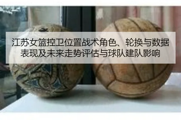 江苏女篮控卫位置战术角色、轮换与数据表现及未来走势评估与球队建队影响