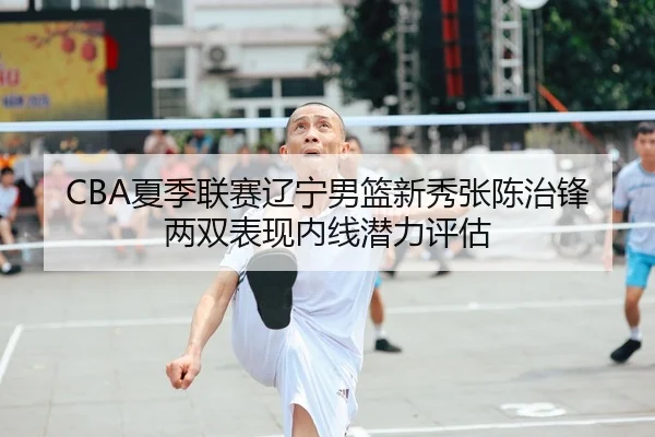 CBA夏季联赛辽宁男篮新秀张陈治锋两双表现内线潜力评估