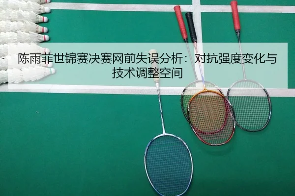 陈雨菲世锦赛决赛网前失误分析：对抗强度变化与技术调整空间